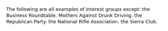 The following are all examples of interest groups except: the Business Roundtable. Mothers Against Drunk Driving. the Republican Party. the National Rifle Association. the Sierra Club.