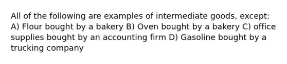 All of the following are examples of intermediate goods, except: A) Flour bought by a bakery B) Oven bought by a bakery C) office supplies bought by an accounting firm D) Gasoline bought by a trucking company