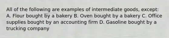 All of the following are examples of intermediate goods, except: A. Flour bought by a bakery B. Oven bought by a bakery C. Office supplies bought by an accounting firm D. Gasoline bought by a trucking company