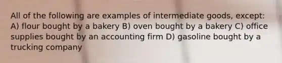 All of the following are examples of intermediate goods, except: A) flour bought by a bakery B) oven bought by a bakery C) office supplies bought by an accounting firm D) gasoline bought by a trucking company