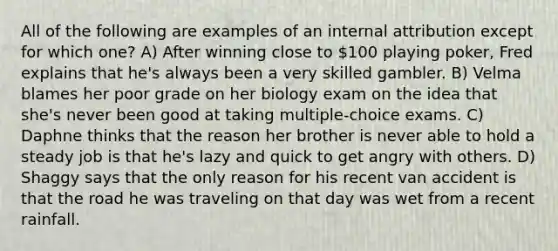 All of the following are examples of an internal attribution except for which one? A) After winning close to 100 playing poker, Fred explains that he's always been a very skilled gambler. B) Velma blames her poor grade on her biology exam on the idea that she's never been good at taking multiple-choice exams. C) Daphne thinks that the reason her brother is never able to hold a steady job is that he's lazy and quick to get angry with others. D) Shaggy says that the only reason for his recent van accident is that the road he was traveling on that day was wet from a recent rainfall.