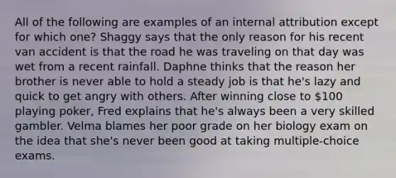 All of the following are examples of an internal attribution except for which one? Shaggy says that the only reason for his recent van accident is that the road he was traveling on that day was wet from a recent rainfall. Daphne thinks that the reason her brother is never able to hold a steady job is that he's lazy and quick to get angry with others. After winning close to 100 playing poker, Fred explains that he's always been a very skilled gambler. Velma blames her poor grade on her biology exam on the idea that she's never been good at taking multiple-choice exams.