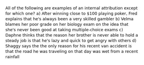 All of the following are examples of an internal attribution except for which one? a) After winning close to 100 playing poker, Fred explains that he's always been a very skilled gambler b) Velma blames her poor grade on her biology exam on the idea that she's never been good at taking multiple-choice exams c) Daphne thinks that the reason her brother is never able to hold a steady job is that he's lazy and quick to get angry with others d) Shaggy says the the only reason for his recent van accident is that the road he was traveling on that day was wet from a recent rainfall