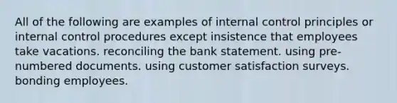 All of the following are examples of internal control principles or internal control procedures except insistence that employees take vacations. reconciling the bank statement. using pre-numbered documents. using customer satisfaction surveys. bonding employees.