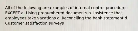 All of the following are examples of <a href='https://www.questionai.com/knowledge/kjj42owoAP-internal-control' class='anchor-knowledge'>internal control</a> procedures EXCEPT a. Using prenumbered documents b. Insistence that employees take vacations c. Reconciling the bank statement d. Customer satisfaction surveys