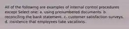 All of the following are examples of internal control procedures except Select one: a. using prenumbered documents. b. reconciling the bank statement. c. customer satisfaction surveys. d. insistence that employees take vacations.