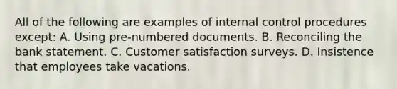 All of the following are examples of internal control procedures except: A. Using pre-numbered documents. B. Reconciling the bank statement. C. Customer satisfaction surveys. D. Insistence that employees take vacations.