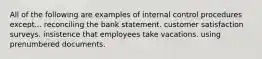 All of the following are examples of internal control procedures except... reconciling the bank statement. customer satisfaction surveys. insistence that employees take vacations. using prenumbered documents.