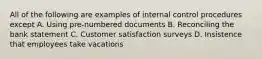 All of the following are examples of internal control procedures except A. Using pre-numbered documents B. Reconciling the bank statement C. Customer satisfaction surveys D. Insistence that employees take vacations