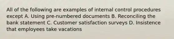 All of the following are examples of internal control procedures except A. Using pre-numbered documents B. Reconciling the bank statement C. Customer satisfaction surveys D. Insistence that employees take vacations