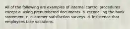 All of the following are examples of internal control procedures except a. using prenumbered documents. b. reconciling the bank statement. c. customer satisfaction surveys. d. insistence that employees take vacations.