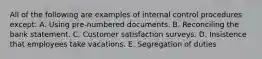 All of the following are examples of internal control procedures except: A. Using pre-numbered documents. B. Reconciling the bank statement. C. Customer satisfaction surveys. D. Insistence that employees take vacations. E. Segregation of duties