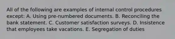 All of the following are examples of internal control procedures except: A. Using pre-numbered documents. B. Reconciling the bank statement. C. Customer satisfaction surveys. D. Insistence that employees take vacations. E. Segregation of duties