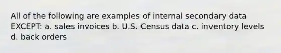 All of the following are examples of internal secondary data EXCEPT: a. sales invoices b. U.S. Census data c. inventory levels d. back orders