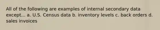 All of the following are examples of internal secondary data except... a. U.S. Census data b. inventory levels c. back orders d. sales invoices