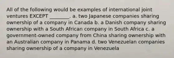 All of the following would be examples of international joint ventures EXCEPT ________. a. two Japanese companies sharing ownership of a company in Canada b. a Danish company sharing ownership with a South African company in South Africa c. a government-owned company from China sharing ownership with an Australian company in Panama d. two Venezuelan companies sharing ownership of a company in Venezuela