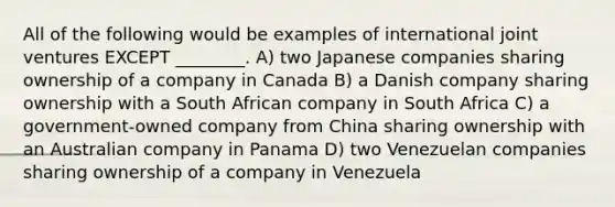 All of the following would be examples of international joint ventures EXCEPT ________. A) two Japanese companies sharing ownership of a company in Canada B) a Danish company sharing ownership with a South African company in South Africa C) a government-owned company from China sharing ownership with an Australian company in Panama D) two Venezuelan companies sharing ownership of a company in Venezuela