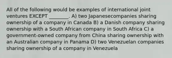 All of the following would be examples of international joint ventures EXCEPT ________. A) two Japanesecompanies sharing ownership of a company in Canada B) a Danish company sharing ownership with a South African company in South Africa C) a government-owned company from China sharing ownership with an Australian company in Panama D) two Venezuelan companies sharing ownership of a company in Venezuela