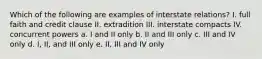 Which of the following are examples of interstate relations? I. full faith and credit clause II. extradition III. interstate compacts IV. concurrent powers a. I and II only b. II and III only c. III and IV only d. I, II, and III only e. II, III and IV only