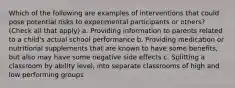 Which of the following are examples of interventions that could pose potential risks to experimental participants or others? (Check all that apply) a. Providing information to parents related to a child's actual school performance b. Providing medication or nutritional supplements that are known to have some benefits, but also may have some negative side effects c. Splitting a classroom by ability level, into separate classrooms of high and low performing groups