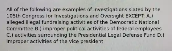 All of the following are examples of investigations slated by the 105th Congress for Investigations and Oversight EXCEPT: A.) alleged illegal fundraising activities of the Democratic National Committee B.) improper political activities of federal employees C.) activities surrounding the Presidential Legal Defense Fund D.) improper activities of the vice president