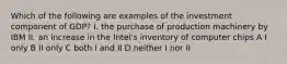 Which of the following are examples of the investment component of GDP? I. the purchase of production machinery by IBM II. an increase in the Intel's inventory of computer chips A I only B II only C both I and II D neither I nor II