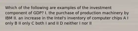 Which of the following are examples of the investment component of GDP? I. the purchase of production machinery by IBM II. an increase in the Intel's inventory of computer chips A I only B II only C both I and II D neither I nor II