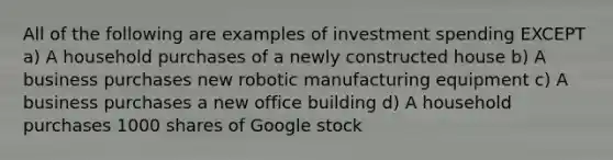 All of the following are examples of investment spending EXCEPT a) A household purchases of a newly constructed house b) A business purchases new robotic manufacturing equipment c) A business purchases a new office building d) A household purchases 1000 shares of Google stock