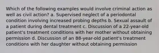 Which of the following examples would involve criminal action as well as civil action? a. Supervised neglect of a periodontal condition involving increased probing depths b. Sexual assault of a patient during dental treatment c. Discussion of a 22-year-old patient's treatment conditions with her mother without obtaining permission d. Discussion of an 88-year-old patient's treatment conditions with her daughter without obtaining permission