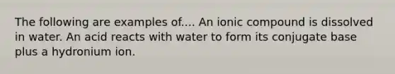 The following are examples of.... An ionic compound is dissolved in water. An acid reacts with water to form its conjugate base plus a hydronium ion.