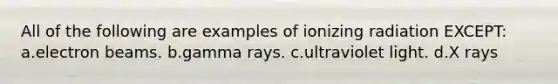 All of the following are examples of ionizing radiation EXCEPT: a.electron beams. b.gamma rays. c.ultraviolet light. d.X rays