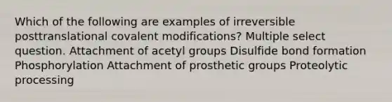 Which of the following are examples of irreversible posttranslational covalent modifications? Multiple select question. Attachment of acetyl groups Disulfide bond formation Phosphorylation Attachment of prosthetic groups Proteolytic processing