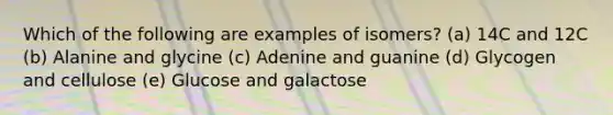 Which of the following are examples of isomers? (a) 14C and 12C (b) Alanine and glycine (c) Adenine and guanine (d) Glycogen and cellulose (e) Glucose and galactose