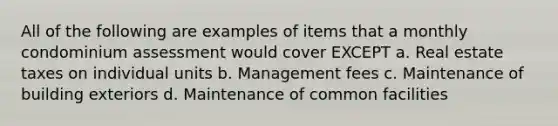 All of the following are examples of items that a monthly condominium assessment would cover EXCEPT a. Real estate taxes on individual units b. Management fees c. Maintenance of building exteriors d. Maintenance of common facilities