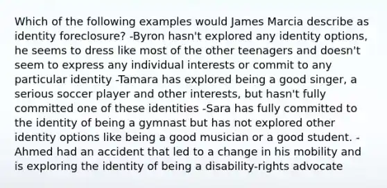 Which of the following examples would James Marcia describe as identity foreclosure? -Byron hasn't explored any identity options, he seems to dress like most of the other teenagers and doesn't seem to express any individual interests or commit to any particular identity -Tamara has explored being a good singer, a serious soccer player and other interests, but hasn't fully committed one of these identities -Sara has fully committed to the identity of being a gymnast but has not explored other identity options like being a good musician or a good student. -Ahmed had an accident that led to a change in his mobility and is exploring the identity of being a disability-rights advocate