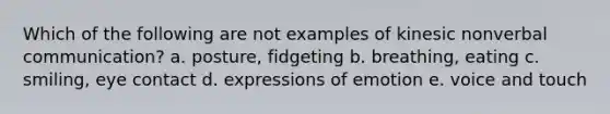 Which of the following are not examples of kinesic nonverbal communication? a. posture, fidgeting b. breathing, eating c. smiling, eye contact d. expressions of emotion e. voice and touch