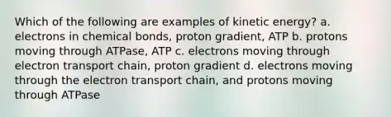 Which of the following are examples of kinetic energy? a. electrons in chemical bonds, proton gradient, ATP b. protons moving through ATPase, ATP c. electrons moving through electron transport chain, proton gradient d. electrons moving through the electron transport chain, and protons moving through ATPase