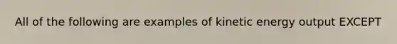 All of the following are examples of kinetic energy output EXCEPT