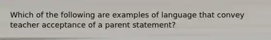 Which of the following are examples of language that convey teacher acceptance of a parent statement?