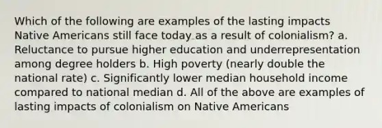 Which of the following are examples of the lasting impacts Native Americans still face today as a result of colonialism? a. Reluctance to pursue higher education and underrepresentation among degree holders b. High poverty (nearly double the national rate) c. Significantly lower median household income compared to national median d. All of the above are examples of lasting impacts of colonialism on Native Americans