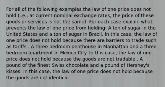 For all of the following examples the law of one price does not hold​ (i.e., at current nominal exchange​ rates, the price of these goods or services is not the​ same). For each case explain what prevents the law of one price from​ holding: A ton of sugar in the United States and a ton of sugar in Brazil. In this​ case, the law of one price does not hold because there are barriers to trade such as tariffs . A three bedroom penthouse in Manhattan and a three bedroom apartment in Mexico City. In this​ case, the law of one price does not hold because the goods are not tradable . A pound of the finest Swiss chocolate and a pound of​ Hershey's kisses. In this​ case, the law of one price does not hold because the goods are not identical .