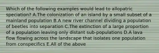 Which of the following examples would lead to allopatric speciation? A.The colonization of an island by a small subset of a mainland population B.A new river channel dividing a population of beetles into separation C.The extinction of a large proportion of a population leaving only distant sub-populations D.A lava flow flowing across the landscape that isolates one population from conspecifics E.All of the above