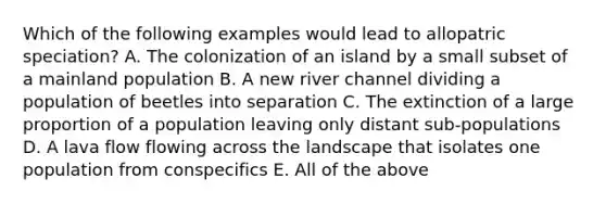 Which of the following examples would lead to allopatric speciation? A. The colonization of an island by a small subset of a mainland population B. A new river channel dividing a population of beetles into separation C. The extinction of a large proportion of a population leaving only distant sub-populations D. A lava flow flowing across the landscape that isolates one population from conspecifics E. All of the above