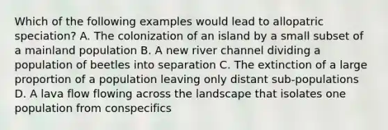 Which of the following examples would lead to allopatric speciation? A. The colonization of an island by a small subset of a mainland population B. A new river channel dividing a population of beetles into separation C. The extinction of a large proportion of a population leaving only distant sub-populations D. A lava flow flowing across the landscape that isolates one population from conspecifics