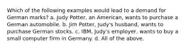 Which of the following examples would lead to a demand for German marks? a. Judy Potter, an American, wants to purchase a German automobile. b. Jim Potter, Judy's husband, wants to purchase German stocks. c. IBM, Judy's employer, wants to buy a small computer firm in Germany. d. All of the above.