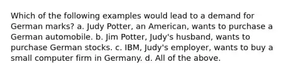 Which of the following examples would lead to a demand for German marks? a. Judy Potter, an American, wants to purchase a German automobile. b. Jim Potter, Judy's husband, wants to purchase German stocks. c. IBM, Judy's employer, wants to buy a small computer firm in Germany. d. All of the above.