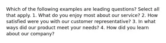 Which of the following examples are leading questions? Select all that apply. 1. What do you enjoy most about our service? 2. How satisfied were you with our customer representative? 3. In what ways did our product meet your needs? 4. How did you learn about our company?