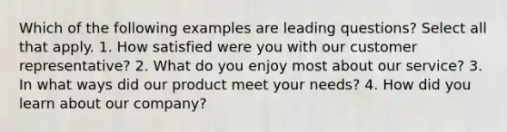 Which of the following examples are leading questions? Select all that apply. 1. How satisfied were you with our customer representative? 2. What do you enjoy most about our service? 3. In what ways did our product meet your needs? 4. How did you learn about our company?