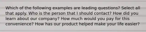 Which of the following examples are leading questions? Select all that apply. Who is the person that I should contact? How did you learn about our company? How much would you pay for this convenience? How has our product helped make your life easier?