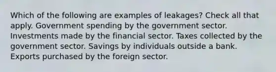 Which of the following are examples of leakages? Check all that apply. Government spending by the government sector. Investments made by the financial sector. Taxes collected by the government sector. Savings by individuals outside a bank. Exports purchased by the foreign sector.